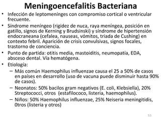 Meningoencefalitis Bacteriana
• Infección de leptomenínges con compromiso cortical o ventricular
frecuente.
• Síndrome meníngeo (rigidez de nuca, raya meníngea, posición en
gatillo, signos de Kerning y Brudsinski) y síndrome de hipertensión
endocraneana (cefalea, nauseas, vómitos, triada de Cushing) en
contexto febril. Aparición de crisis convulsivas, signos focales,
trastorno de conciencia.
• Punto de partida: otitis media, mastoiditis, neumopatía, EDA,
absceso dental. Vía hematógena.
• Etiología:
– Más común Haemophilus influenzae causa el 25 a 50% de casos
en países en desarrollo (uso de vacuna puede disminuir hasta 90%
de casos).
– Neonatos: 50% bacilos gram negativos (E. coli, Klebsiella), 20%
Streptococci, otros (estafilococo, listeria, haemophilus).
– Niños: 50% Haemophilus influenzae, 25% Neiseria meningitidis,
0tros (listeria y otros)
53
 