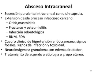 Absceso Intracraneal
• Secreción purulenta intracraneal con o sin capsula.
• Extensión desde proceso infeccioso cercano:
– Otitis,mastoiditis
– Fracturas y osteomielitis
– Infección odontológica
– BNM, EDA
• Cuadro clínico de hipertensión endocraneana, signos
focales, signos de infección y toxicidad.
• Neuroimágenes: granuloma con edema alrededor.
• Tratamiento de acuerdo a etiología o grupo etáreo.
56
 