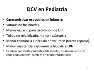 DCV en Pediatría
• Características especiales en infancia:
• Suturas no fusionadas
• Menor espacio para circulación de LCR
• Tejido no mielinizado, menor resistencia
• Menor tolerancia a pérdida de volumen (tercer espacio)
• Mayor resistencia a isquemia e hipoxia en RN
• Cambios constantes durante el desarrollo, establecimiento de
conexiones nuevas, cambios en neurotransmisores
58
 