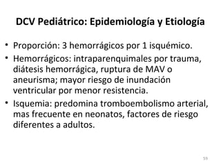 DCV Pediátrico: Epidemiología y Etiología
• Proporción: 3 hemorrágicos por 1 isquémico.
• Hemorrágicos: intraparenquimales por trauma,
diátesis hemorrágica, ruptura de MAV o
aneurisma; mayor riesgo de inundación
ventricular por menor resistencia.
• Isquemia: predomina tromboembolismo arterial,
mas frecuente en neonatos, factores de riesgo
diferentes a adultos.
59
 