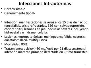 Infecciones Intrauterinas
• Herpes simple
• Generalmente tipo II-
• Infección: manifestaciones severas a los 15 días de nacido
(encefalitis, crisis refractarias, EEG con salvas-supresión,
corioretinitis, lesiones en piel. Secuelas severas incluyendo
hidrocefalia e hidranencefalia.
• Lesiones neuropatológicas: meningoencefalitis, necrosis,
encefalomalacia multiquística.
• Mortalidad 80%.
• Tratamiento: aciclovir 60 mg/kg/d por 21 días; cesárea si
infección materna primaria detectada en ultimo trimestre.
6
 