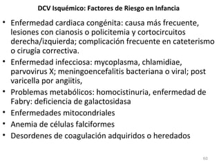 DCV Isquémico: Factores de Riesgo en Infancia
• Enfermedad cardiaca congénita: causa más frecuente,
lesiones con cianosis o policitemia y cortocircuitos
derecha/izquierda; complicación frecuente en cateterismo
o cirugía correctiva.
• Enfermedad infecciosa: mycoplasma, chlamidiae,
parvovirus X; meningoencefalitis bacteriana o viral; post
varicella por angiitis,
• Problemas metabólicos: homocistinuria, enfermedad de
Fabry: deficiencia de galactosidasa
• Enfermedades mitocondriales
• Anemia de células falciformes
• Desordenes de coagulación adquiridos o heredados
60
 