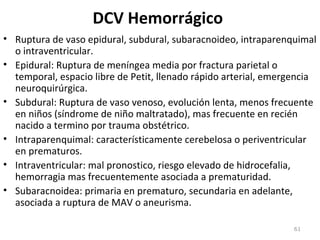 DCV Hemorrágico
• Ruptura de vaso epidural, subdural, subaracnoideo, intraparenquimal
o intraventricular.
• Epidural: Ruptura de meníngea media por fractura parietal o
temporal, espacio libre de Petit, llenado rápido arterial, emergencia
neuroquirúrgica.
• Subdural: Ruptura de vaso venoso, evolución lenta, menos frecuente
en niños (síndrome de niño maltratado), mas frecuente en recién
nacido a termino por trauma obstétrico.
• Intraparenquimal: característicamente cerebelosa o periventricular
en prematuros.
• Intraventricular: mal pronostico, riesgo elevado de hidrocefalia,
hemorragia mas frecuentemente asociada a prematuridad.
• Subaracnoidea: primaria en prematuro, secundaria en adelante,
asociada a ruptura de MAV o aneurisma.
61
 