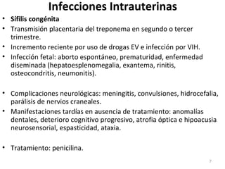 Infecciones Intrauterinas
• Sífilis congénita
• Transmisión placentaria del treponema en segundo o tercer
trimestre.
• Incremento reciente por uso de drogas EV e infección por VIH.
• Infección fetal: aborto espontáneo, prematuridad, enfermedad
diseminada (hepatoesplenomegalia, exantema, rinitis,
osteocondritis, neumonitis).
• Complicaciones neurológicas: meningitis, convulsiones, hidrocefalia,
parálisis de nervios craneales.
• Manifestaciones tardías en ausencia de tratamiento: anomalías
dentales, deterioro cognitivo progresivo, atrofia óptica e hipoacusia
neurosensorial, espasticidad, ataxia.
• Tratamiento: penicilina.
7
 
