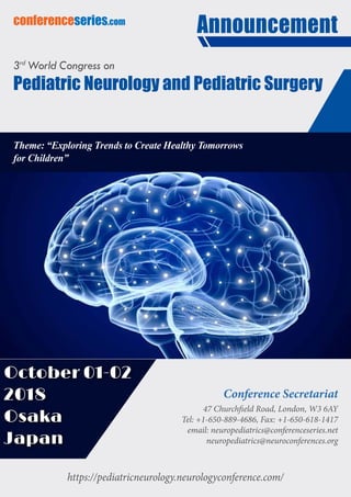 https://pediatricneurology.neurologyconference.com/
conferenceseries.com
Theme: “Exploring Trends to Create Healthy Tomorrows
for Children”
Announcement
Conference Secretariat
47 Churchfield Road, London, W3 6AY
Tel: +1-650-889-4686, Fax: +1-650-618-1417
email: neuropediatrics@conferenceseries.net
neuropediatrics@neuroconferences.org
3rd
World Congress on
Pediatric Neurology and Pediatric Surgery
October 01-02
2018
Osaka
Japan
 