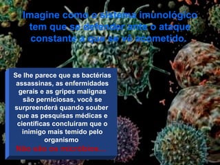 Imagine como o sistema imunológico tem que se defender ante o ataque constante a que se vê acometido .  Se lhe parece que as bactérias assassinas, as enfermidades gerais e as gripes malignas são perniciosas, você se surpreenderá quando souber  que as pesquisas médicas e científicas concluíram que o inimigo mais temido pelo organismo  Não são os micróbios …  