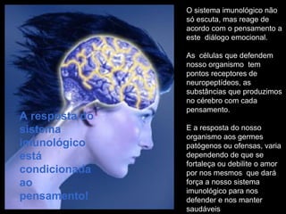 O sistema imunológico não só escuta, mas reage de acordo com o pensamento a este  diálogo emocional. As  células que defendem nosso organismo  tem pontos receptores de neuropeptídeos, as  substâncias que produzimos no cérebro com cada pensamento.  E a resposta do nosso organismo aos germes patógenos ou ofensas, varia dependendo de que se fortaleça ou debilite o amor por nos mesmos  que dará força a nosso sistema imunológico para nos defender e nos manter saudáveis A resposta do sistema imunológico  está condicionada ao pensamento! 