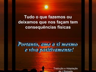 Portanto, ame a si mesmo e viva positivamente! Tudo o que fazemos ou deixamos que nos façam tem consequências físicas Tradução e Adaptação de J.Reigada 