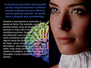 A ciência já descobriu que quando se tem um pensamento o cérebro produz substancias que abrem o que se poderia chamar  de janela para a atuação dos sentimentos.  Quando o pensamento é concluído, a   janela se fecha. Por exemplo, quando vê a pessoa amada, essa sensação incrível que percorre o corpo não é outra coisa que uma substância química. Quando se excita sexualmente o seu corpo é levado a liberar outra substância química, e quando um alguém tenta lhe assaltar, e vem a vontade de reagir  de ter consigo uma arma para desintegrar  esse safado, esta ira que sente, esse ácido corrosivo que aparece no sistema circulatório, no estômago, essa sensação, é outra substância enviada pelo cérebro.  