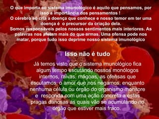 O que importa ao sistema imunológico é aquilo que pensamos, por isso a importância dos pensamentos !  O cérebro só cria a doença que conhece e nosso temor em ter uma doença é  o precursor da criação dela. Somos responsáveis pelos nossos sentimentos mais interiores. As palavras nos afetam mais do que armas. Uma ofensa pode nos matar, porque tudo isso deprime nosso sistema imunológico Isso não é tudo Já temos visto que o sistema imunológico fica algum tempo escutando nossos monólogos internos, raivas, mágoas, as ofensas que escutamos, o amor que nos negamos, enquanto nenhuma célula ou órgão do organismo monitore e  responda com uma ação concreta a estas pragas danosas as quais vão se acumulando no órgão que estiver mais fraco.  
