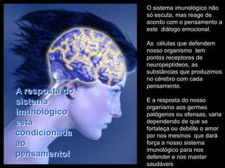 O sistema imunológico não
                só escuta, mas reage de
                acordo com o pensamento a
                este diálogo emocional.

                As células que defendem
                nosso organismo tem
                pontos receptores de
                neuropeptídeos, as
                substâncias que produzimos
                no cérebro com cada
                pensamento.
A resposta do
sistema         E a resposta do nosso
                organismo aos germes
imunológico     patógenos ou ofensas, varia
está            dependendo de que se
                fortaleça ou debilite o amor
condicionada    por nos mesmos que dará
ao              força a nosso sistema
                imunológico para nos
pensamento!     defender e nos manter
                saudáveis
 
