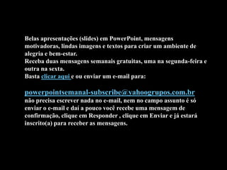 Belas apresentações (slides) em PowerPoint, mensagens
motivadoras, lindas imagens e textos para criar um ambiente de
alegria e bem-estar.
Receba duas mensagens semanais gratuitas, uma na segunda-feira e
outra na sexta.
Basta clicar aqui e ou enviar um e-mail para:

powerpointsemanal-subscribe@yahoogrupos.com.br
não precisa escrever nada no e-mail, nem no campo assunto é só
enviar o e-mail e daí a pouco você recebe uma mensagem de
confirmação, clique em Responder , clique em Enviar e já estará
inscrito(a) para receber as mensagens.
 