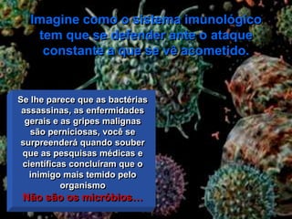 Imagine como o sistema imunológico
   tem que se defender ante o ataque
    constante a que se vê acometido.


Se lhe parece que as bactérias
 assassinas, as enfermidades
  gerais e as gripes malignas
   são perniciosas, você se
surpreenderá quando souber
 que as pesquisas médicas e
 científicas concluíram que o
   inimigo mais temido pelo
           organismo
 Não são os micróbios…
 