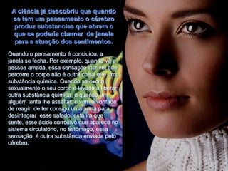 A ciência já descobriu que quando
 se tem um pensamento o cérebro
  produz substancias que abrem o
  que se poderia chamar de janela
  para a atuação dos sentimentos.
Quando o pensamento é concluído, a
janela se fecha. Por exemplo, quando vê a
pessoa amada, essa sensação incrível que
percorre o corpo não é outra coisa que uma
substância química. Quando se excita
sexualmente o seu corpo é levado a liberar
outra substância química, e quando um
alguém tenta lhe assaltar, e vem a vontade
de reagir de ter consigo uma arma para
desintegrar esse safado, esta ira que
sente, esse ácido corrosivo que aparece no
sistema circulatório, no estômago, essa
sensação, é outra substância enviada pelo
cérebro.
 