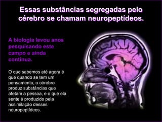 Essas substâncias segregadas pelo
    cérebro se chamam neuropeptídeos.

A biologia levou anos
pesquisando este
campo e ainda
continua.

O que sabemos até agora é
que quando se tem um
pensamento, o cérebro
produz substâncias que
afetam a pessoa, e o que ela
sente é produzido pela
assimilação desses
neuropeptídeos.
 