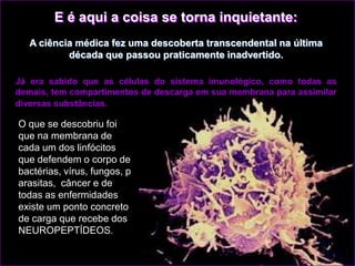 E é aqui a coisa se torna inquietante:
   A ciência médica fez uma descoberta transcendental na última
           década que passou praticamente inadvertido.

Já era sabido que as células do sistema imunológico, como todas as
demais, tem compartimentos de descarga em sua membrana para assimilar
diversas substâncias.

O que se descobriu foi
que na membrana de
cada um dos linfócitos
que defendem o corpo de
bactérias, vírus, fungos, p
arasitas, câncer e de
todas as enfermidades
existe um ponto concreto
de carga que recebe dos
NEUROPEPTÍDEOS.
 