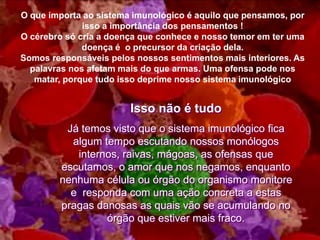 O que importa ao sistema imunológico é aquilo que pensamos, por
              isso a importância dos pensamentos !
O cérebro só cria a doença que conhece e nosso temor em ter uma
              doença é o precursor da criação dela.
Somos responsáveis pelos nossos sentimentos mais interiores. As
  palavras nos afetam mais do que armas. Uma ofensa pode nos
   matar, porque tudo isso deprime nosso sistema imunológico


                        Isso não é tudo
         Já temos visto que o sistema imunológico fica
          algum tempo escutando nossos monólogos
           internos, raivas, mágoas, as ofensas que
        escutamos, o amor que nos negamos, enquanto
        nenhuma célula ou órgão do organismo monitore
          e responda com uma ação concreta a estas
        pragas danosas as quais vão se acumulando no
                 órgão que estiver mais fraco.
 