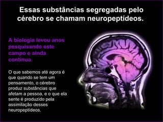 Essas substâncias segregadas pelo
    cérebro se chamam neuropeptídeos.

A biologia levou anos
pesquisando este
campo e ainda
continua.

O que sabemos até agora é
que quando se tem um
pensamento, o cérebro
produz substâncias que
afetam a pessoa, e o que ela
sente é produzido pela
assimilação desses
neuropeptídeos.
 