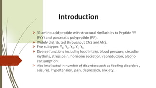 Introduction
 36 amino acid peptide with structural similarities to Peptide YY
(PYY) and pancreatic polypeptide (PP).
 Widely distributed throughput CNS and ANS.
 Five subtypes- Y1, Y2, Y4, Y5, Y6
 Diverse functions including food intake, blood pressure, circadian
rhythms, stress pain, hormone secretion, reproduction, alcohol
consumption.
 Also implicated in number of disorders such as feeding disorders ,
seizures, hypertension, pain, depression, anxiety.
 