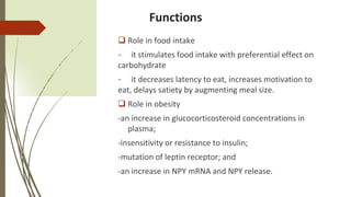 Functions
 Role in food intake
- it stimulates food intake with preferential effect on
carbohydrate
- it decreases latency to eat, increases motivation to
eat, delays satiety by augmenting meal size.
 Role in obesity
-an increase in glucocorticosteroid concentrations in
plasma;
-insensitivity or resistance to insulin;
-mutation of leptin receptor; and
-an increase in NPY mRNA and NPY release.
 
