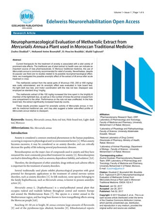 Volume 1 • Issue 1 | Page 1 of 4
Research Article
Edelweiss Neurorehabilitation Open Access
Neuropharmacological Evaluation of Methanolic Extract from
Mercurialis Annua a Plant used in Moroccan Traditional Medicine
Zouhra Doukkali1
*, Mohamed Amine Boumahdi2
, EL Houcine Bouidida3
, Khalid Taghzouti4
Abstract
Current therapeutic for the treatment of anxiety is associated with a wild variety of
prominent side effects. The traditional use of plant extract to health care can indicate an
important source of new pharmaceuticals. In Morocco traditional medicine, the use of
Mercurialis annua is commonly recommended for relief of anxiety. Nevertheless, despite
its popular use there are no studies related to its possible neuropharmacological effect.
Here, we investigated the possible anxiolytic effect of the extract of M.annua after acute
treatment in mice.
The methanolic extract from the aerial parts of M.annua (100, 200 or 400 mg/kg)
was orally administered, and its anxiolytic effect was evaluated in hole board test,
the light–dark box test, and motor coordination with the rota rod test. Diazepam was
employed as standard drug 1mg/kg.
The methanolic extract of Ma 100 mg/kg increased the time spent in the brightly-lit
chamber of the light/dark box, as well as in the number of times the animal crossed from
one compartment to the other. Performance on the rota rod was unaffected. In the hole
board test, the extract significantly increased head-dip counts.
These results provides support for anxiolytic activity of Mercurialis annua, in line
with its medicinal traditional use, and may also suggest a better side-effect profile of
Mercurialis annua relative to diazepam.
Affiliation:
1
Pharmacodynamy Research Team, ERP,
Laboratory of Pharmacology and Toxicology,
Faculty of Medicine and Pharmacy, University
Mohammed V of Rabat, Morocco
2
Laboratory of Physiology and Pathophysiology,
Faculty of Science, University Abdelmalek
Essaâdi, Tetouan
3
National Laboratory of Drug Control,
Directorate of Pharmacy, Ministry of Health,
Rabat, Morocco
4
Laboratory of Animal Physiology, Department
of Biology - Faculty of Science - University
Mohammed V of Rabat, Morocco
*Corresponding author:
Zouhra Doukkali, Pharmacodynamy Research
Team, ERP, Laboratory of Pharmacology and
Toxicology, Faculty of Medicine and Pharmacy,
University Mohammed V of Rabat, Morocco,
E-mail: d.zouhra@yahoo.fr
Citation: Doukkali Z, Boumahdi MA, Bouidida
ELH, Taghzouti K (2017) Neuropharmacological
Evaluation of Methanolic Extract from
Mercurialis Annua a Plant used in Moroccan
Traditional Medicine. ENOA 102:4-7
Received: Jan 02, 2017
Accepted: Jan 26, 2017
Published: Feb 02, 2017
Copyright: © 2017 Doukkali Z, et al., This is an
open-access article distributed under the terms
of the Creative Commons Attribution License,
which permits unrestricted use, distribution,
and reproduction in any medium, provided the
original author and source are credited.
Keywords: Anxiety, Mercurialis annua, Rota rod test, Hole board test, Light–dark
test, Morocco
Abbreviations: Ma: Mercurialis annua
Introduction
Anxiety is considered a common emotional phenomenon in the human population,
occurringinresponsetophysiologicaland/orenvironmentalfactors[1].Whenanxiety
becomes excessive, it may be considered as an anxiety disorder, and can critically
decrease the quality of life inducing several psychosomatic diseases.
Benzodiazepines are the major class of compounds used in anxiety and they have
remained the most commonly prescribed treatment for anxiety [2]. Benzodiazepines
canleadtodisturbingeffects,suchasamnesia,dependenceliability,andsedation[3,4].
Therefore, the development of other anxiolytic drugs without such adverse effects
is important for the treatment of anxiety disorders.
Several traditionally used plants exhibit pharmacological properties with great
potential for therapeutic applications in the treatment of central nervous system
disorders, such as anxiety disorders [5]. In folk medicine, some species belonging to
the family Euphorbiaceae, such as Mercurialis annua, is known to possess anxiolytic
action [6].
Mercurialis annua L. (Euphorbiaceae) is a wind-pollinated annual plant that
occupies ruderal and roadside habitats throughout central and western Europe
and around the Mediterranean Basin [7]. The species is a winter annual in the
Mediterranean region, and has long been known to have tranquillizing effects among
the Moroccan people [6,8].
Reaching 10–50 cm in height, M. annua contains large amounts of flavonoids
[9] and of the pyridinone-type alkaloid, hermidin [9]. Ethnobotanical reports
 