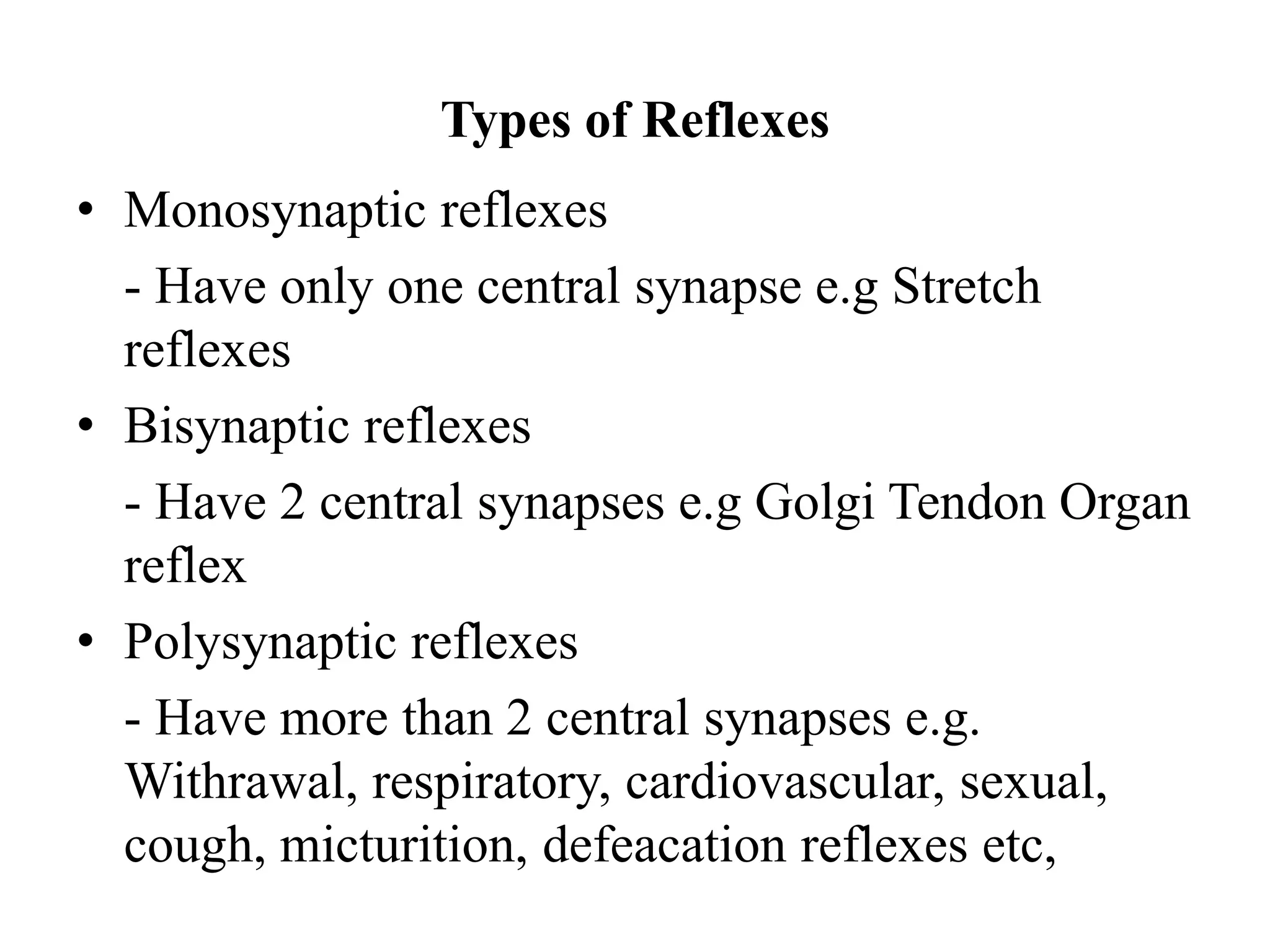 Types of Reflexes
• Monosynaptic reflexes
- Have only one central synapse e.g Stretch
reflexes
• Bisynaptic reflexes
- Have 2 central synapses e.g Golgi Tendon Organ
reflex
• Polysynaptic reflexes
- Have more than 2 central synapses e.g.
Withrawal, respiratory, cardiovascular, sexual,
cough, micturition, defeacation reflexes etc,
 