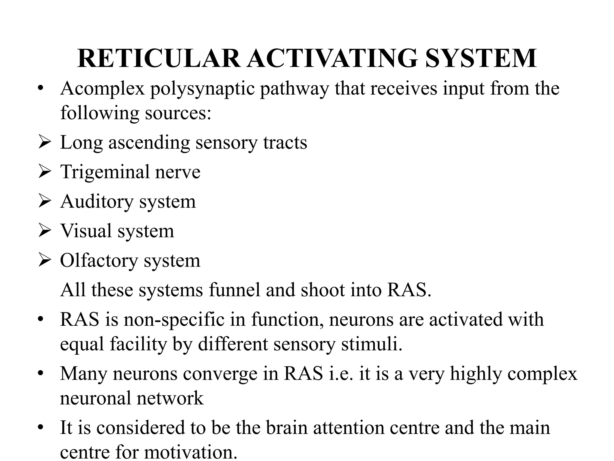 RETICULAR ACTIVATING SYSTEM
• Acomplex polysynaptic pathway that receives input from the
following sources:
 Long ascending sensory tracts
 Trigeminal nerve
 Auditory system
 Visual system
 Olfactory system
All these systems funnel and shoot into RAS.
• RAS is non-specific in function, neurons are activated with
equal facility by different sensory stimuli.
• Many neurons converge in RAS i.e. it is a very highly complex
neuronal network
• It is considered to be the brain attention centre and the main
centre for motivation.
 