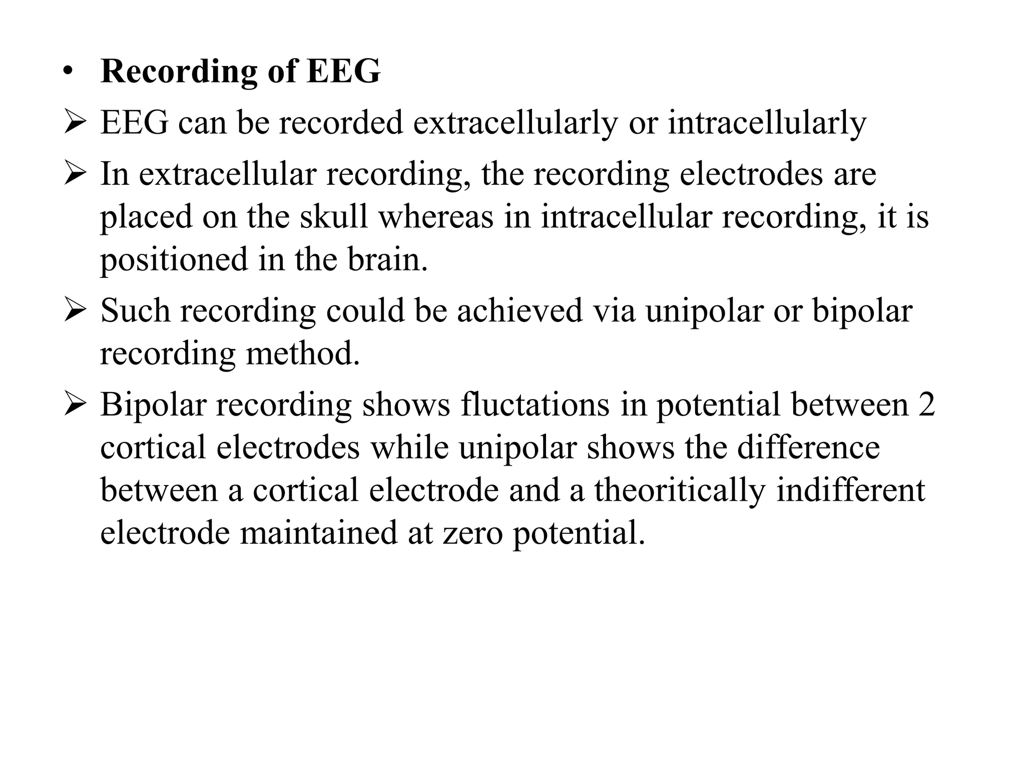 • Recording of EEG
 EEG can be recorded extracellularly or intracellularly
 In extracellular recording, the recording electrodes are
placed on the skull whereas in intracellular recording, it is
positioned in the brain.
 Such recording could be achieved via unipolar or bipolar
recording method.
 Bipolar recording shows fluctations in potential between 2
cortical electrodes while unipolar shows the difference
between a cortical electrode and a theoritically indifferent
electrode maintained at zero potential.
 