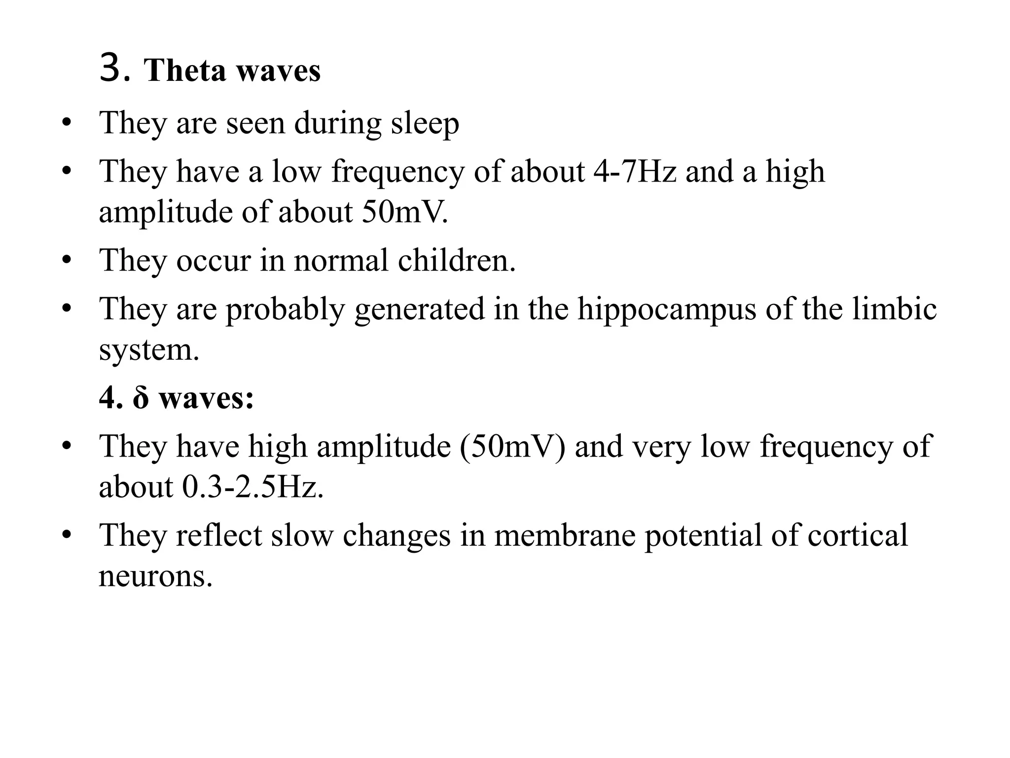 3. Theta waves
• They are seen during sleep
• They have a low frequency of about 4-7Hz and a high
amplitude of about 50mV.
• They occur in normal children.
• They are probably generated in the hippocampus of the limbic
system.
4. δ waves:
• They have high amplitude (50mV) and very low frequency of
about 0.3-2.5Hz.
• They reflect slow changes in membrane potential of cortical
neurons.
 