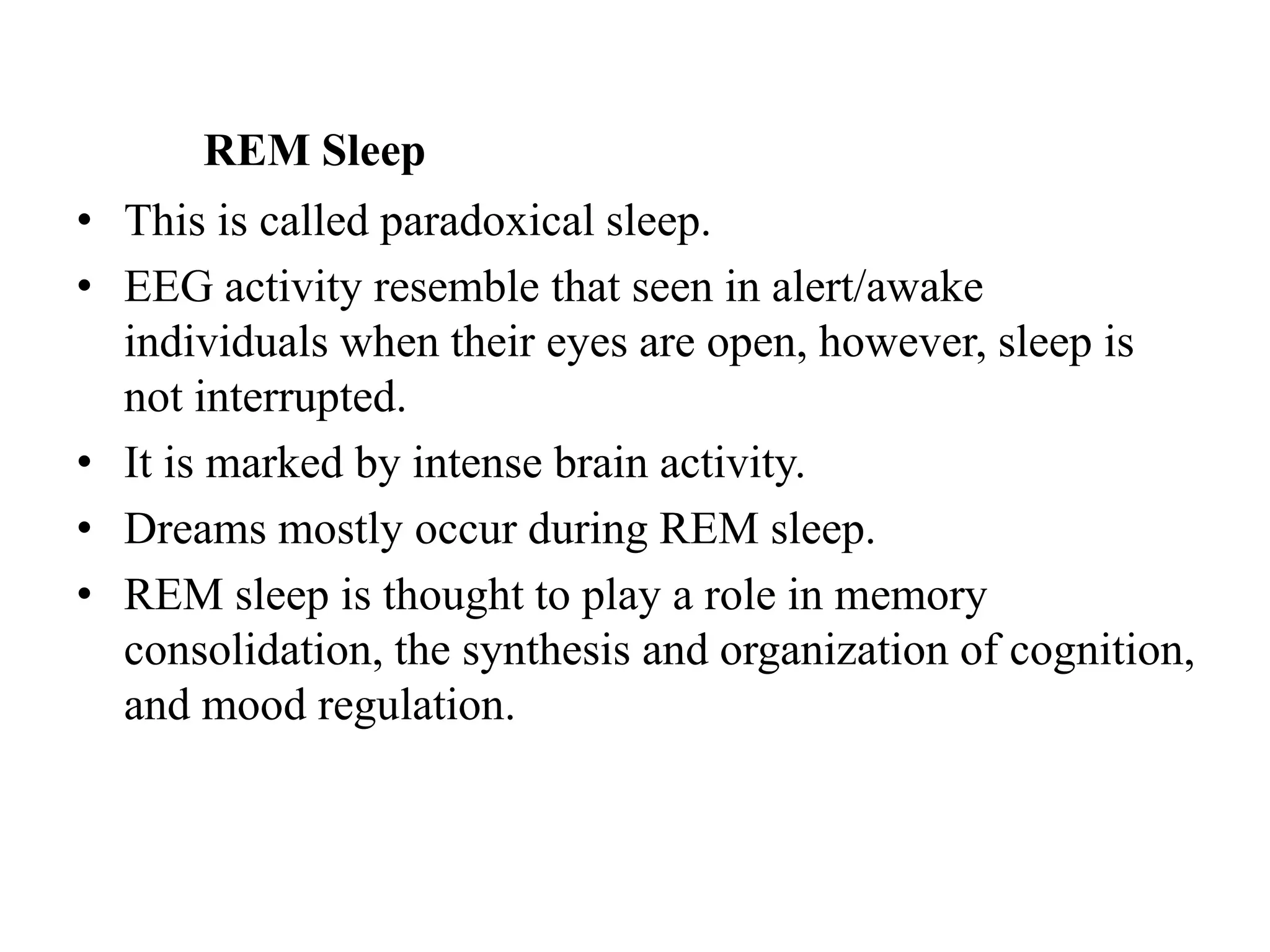 REM Sleep
• This is called paradoxical sleep.
• EEG activity resemble that seen in alert/awake
individuals when their eyes are open, however, sleep is
not interrupted.
• It is marked by intense brain activity.
• Dreams mostly occur during REM sleep.
• REM sleep is thought to play a role in memory
consolidation, the synthesis and organization of cognition,
and mood regulation.
 