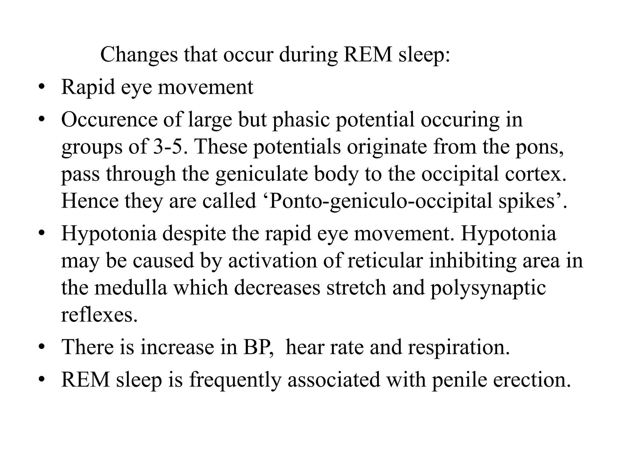 Changes that occur during REM sleep:
• Rapid eye movement
• Occurence of large but phasic potential occuring in
groups of 3-5. These potentials originate from the pons,
pass through the geniculate body to the occipital cortex.
Hence they are called ‘Ponto-geniculo-occipital spikes’.
• Hypotonia despite the rapid eye movement. Hypotonia
may be caused by activation of reticular inhibiting area in
the medulla which decreases stretch and polysynaptic
reflexes.
• There is increase in BP, hear rate and respiration.
• REM sleep is frequently associated with penile erection.
 