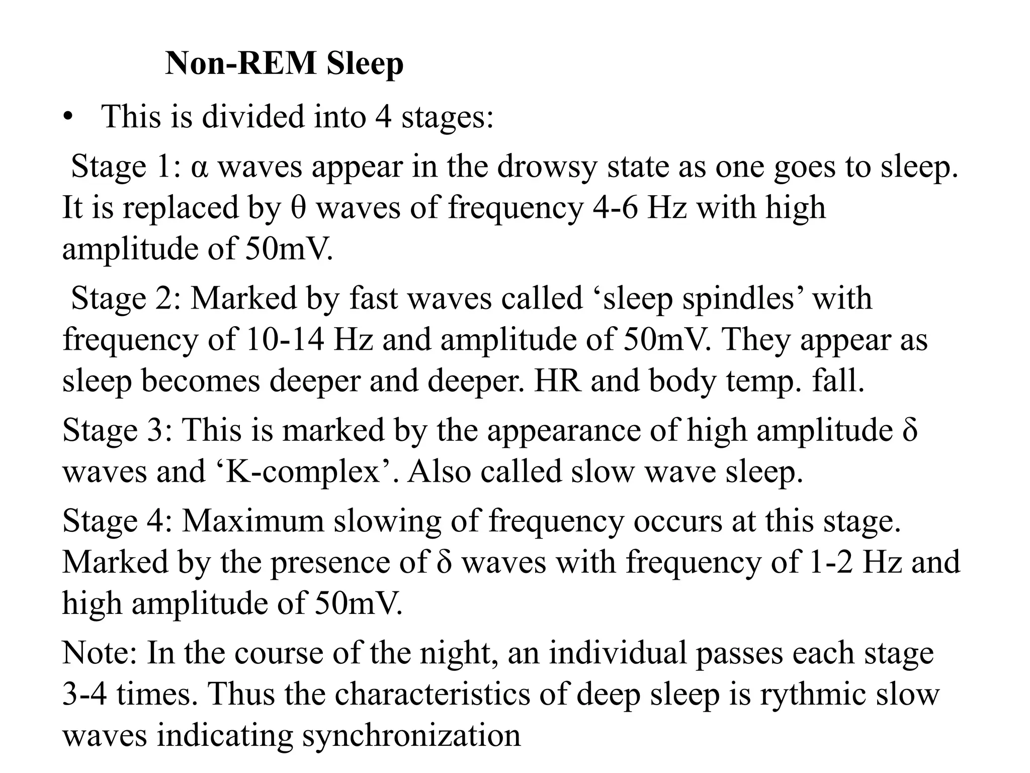 Non-REM Sleep
• This is divided into 4 stages:
Stage 1: α waves appear in the drowsy state as one goes to sleep.
It is replaced by θ waves of frequency 4-6 Hz with high
amplitude of 50mV.
Stage 2: Marked by fast waves called ‘sleep spindles’ with
frequency of 10-14 Hz and amplitude of 50mV. They appear as
sleep becomes deeper and deeper. HR and body temp. fall.
Stage 3: This is marked by the appearance of high amplitude δ
waves and ‘K-complex’. Also called slow wave sleep.
Stage 4: Maximum slowing of frequency occurs at this stage.
Marked by the presence of δ waves with frequency of 1-2 Hz and
high amplitude of 50mV.
Note: In the course of the night, an individual passes each stage
3-4 times. Thus the characteristics of deep sleep is rythmic slow
waves indicating synchronization
 