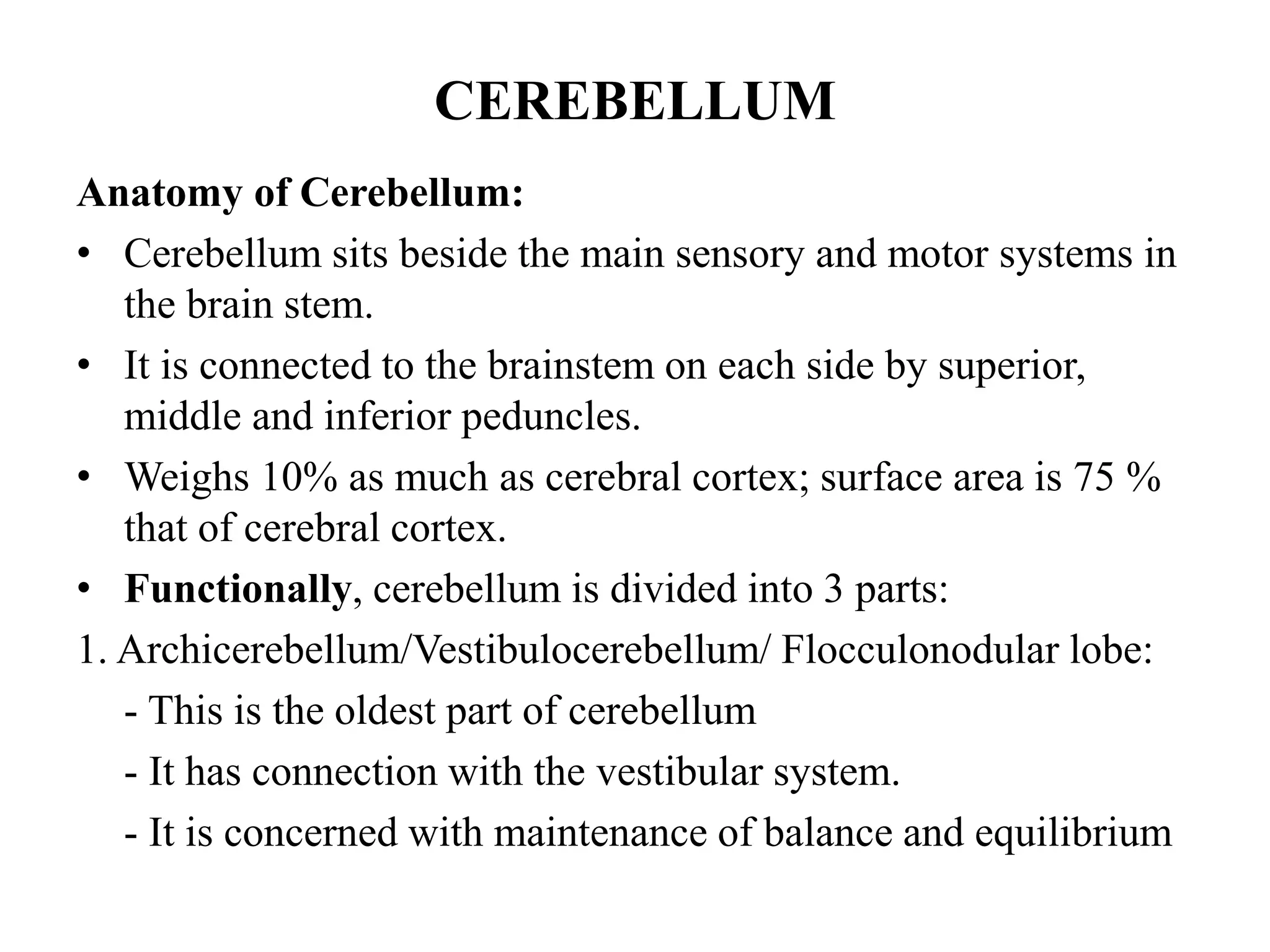 CEREBELLUM
Anatomy of Cerebellum:
• Cerebellum sits beside the main sensory and motor systems in
the brain stem.
• It is connected to the brainstem on each side by superior,
middle and inferior peduncles.
• Weighs 10% as much as cerebral cortex; surface area is 75 %
that of cerebral cortex.
• Functionally, cerebellum is divided into 3 parts:
1. Archicerebellum/Vestibulocerebellum/ Flocculonodular lobe:
- This is the oldest part of cerebellum
- It has connection with the vestibular system.
- It is concerned with maintenance of balance and equilibrium
 