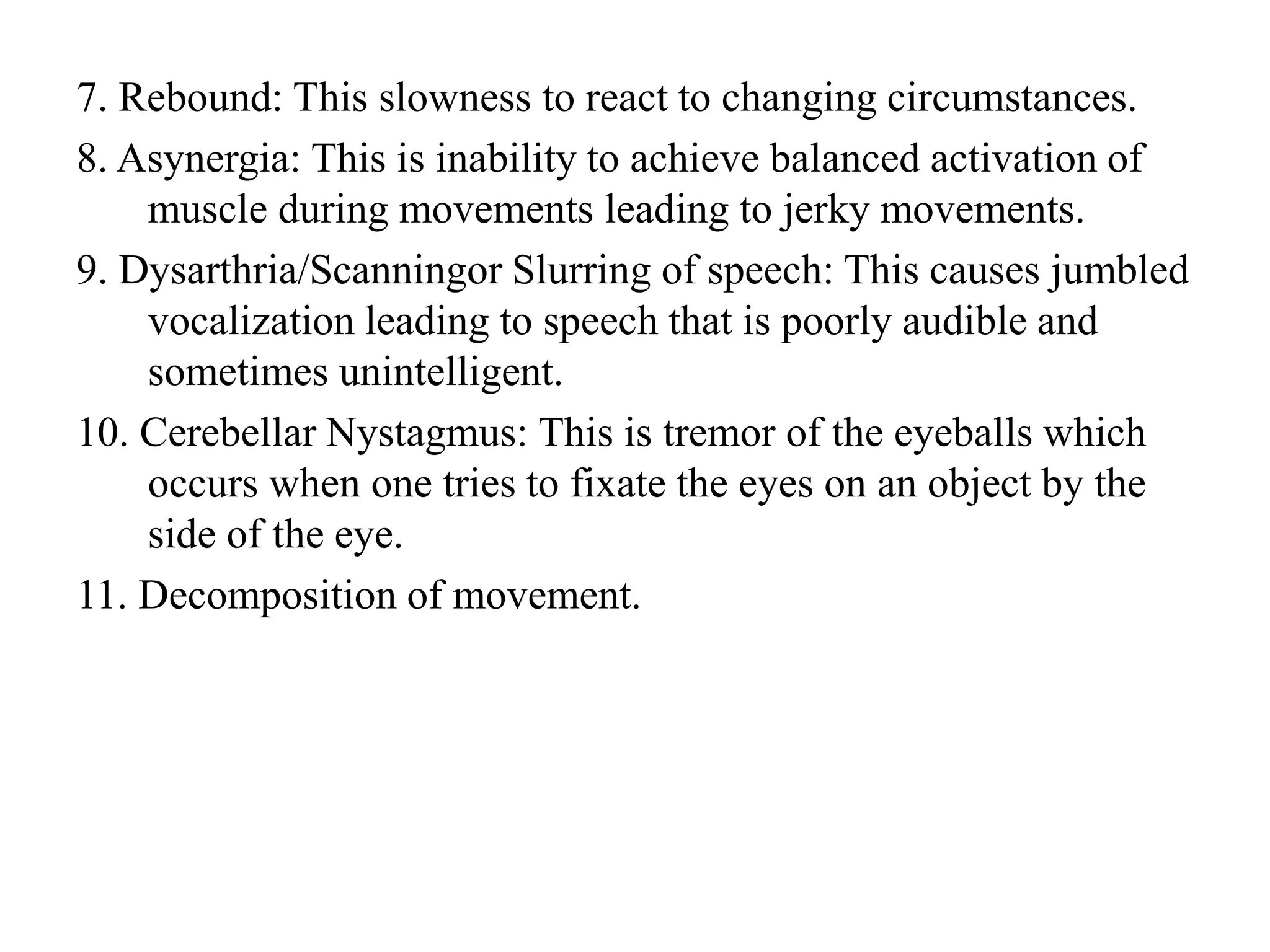 7. Rebound: This slowness to react to changing circumstances.
8. Asynergia: This is inability to achieve balanced activation of
muscle during movements leading to jerky movements.
9. Dysarthria/Scanningor Slurring of speech: This causes jumbled
vocalization leading to speech that is poorly audible and
sometimes unintelligent.
10. Cerebellar Nystagmus: This is tremor of the eyeballs which
occurs when one tries to fixate the eyes on an object by the
side of the eye.
11. Decomposition of movement.
 