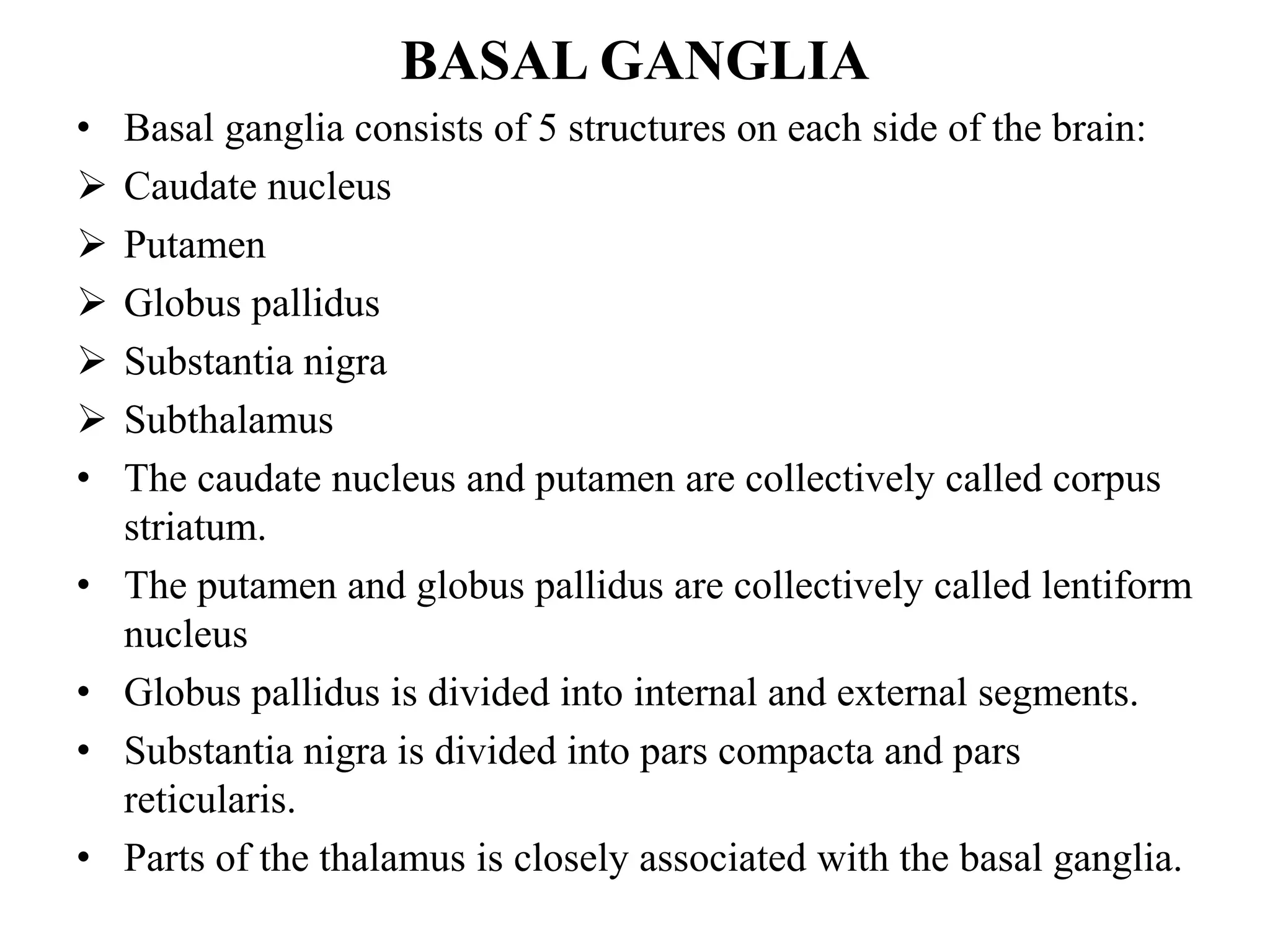 BASAL GANGLIA
• Basal ganglia consists of 5 structures on each side of the brain:
 Caudate nucleus
 Putamen
 Globus pallidus
 Substantia nigra
 Subthalamus
• The caudate nucleus and putamen are collectively called corpus
striatum.
• The putamen and globus pallidus are collectively called lentiform
nucleus
• Globus pallidus is divided into internal and external segments.
• Substantia nigra is divided into pars compacta and pars
reticularis.
• Parts of the thalamus is closely associated with the basal ganglia.
 