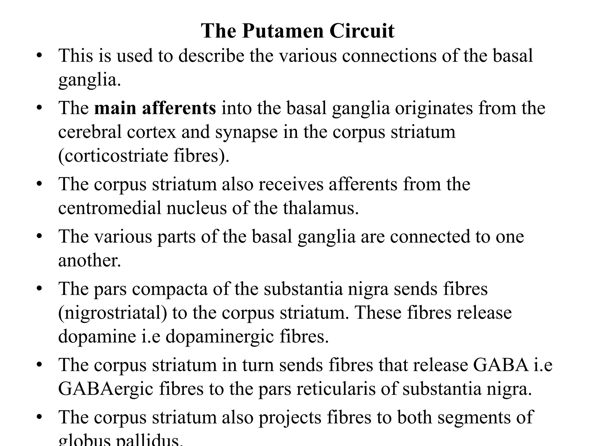 The Putamen Circuit
• This is used to describe the various connections of the basal
ganglia.
• The main afferents into the basal ganglia originates from the
cerebral cortex and synapse in the corpus striatum
(corticostriate fibres).
• The corpus striatum also receives afferents from the
centromedial nucleus of the thalamus.
• The various parts of the basal ganglia are connected to one
another.
• The pars compacta of the substantia nigra sends fibres
(nigrostriatal) to the corpus striatum. These fibres release
dopamine i.e dopaminergic fibres.
• The corpus striatum in turn sends fibres that release GABA i.e
GABAergic fibres to the pars reticularis of substantia nigra.
• The corpus striatum also projects fibres to both segments of
 