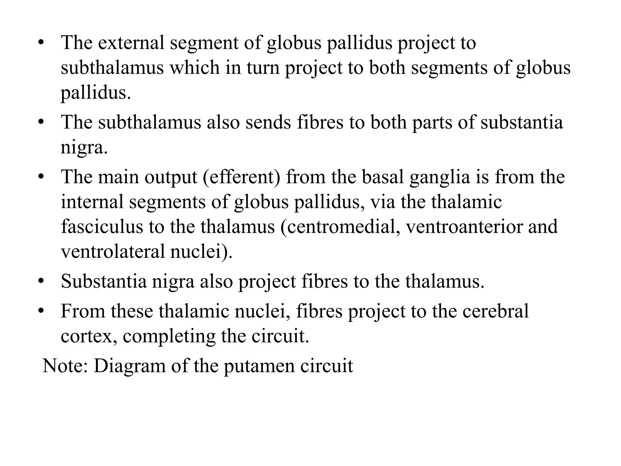 • The external segment of globus pallidus project to
subthalamus which in turn project to both segments of globus
pallidus.
• The subthalamus also sends fibres to both parts of substantia
nigra.
• The main output (efferent) from the basal ganglia is from the
internal segments of globus pallidus, via the thalamic
fasciculus to the thalamus (centromedial, ventroanterior and
ventrolateral nuclei).
• Substantia nigra also project fibres to the thalamus.
• From these thalamic nuclei, fibres project to the cerebral
cortex, completing the circuit.
Note: Diagram of the putamen circuit
 