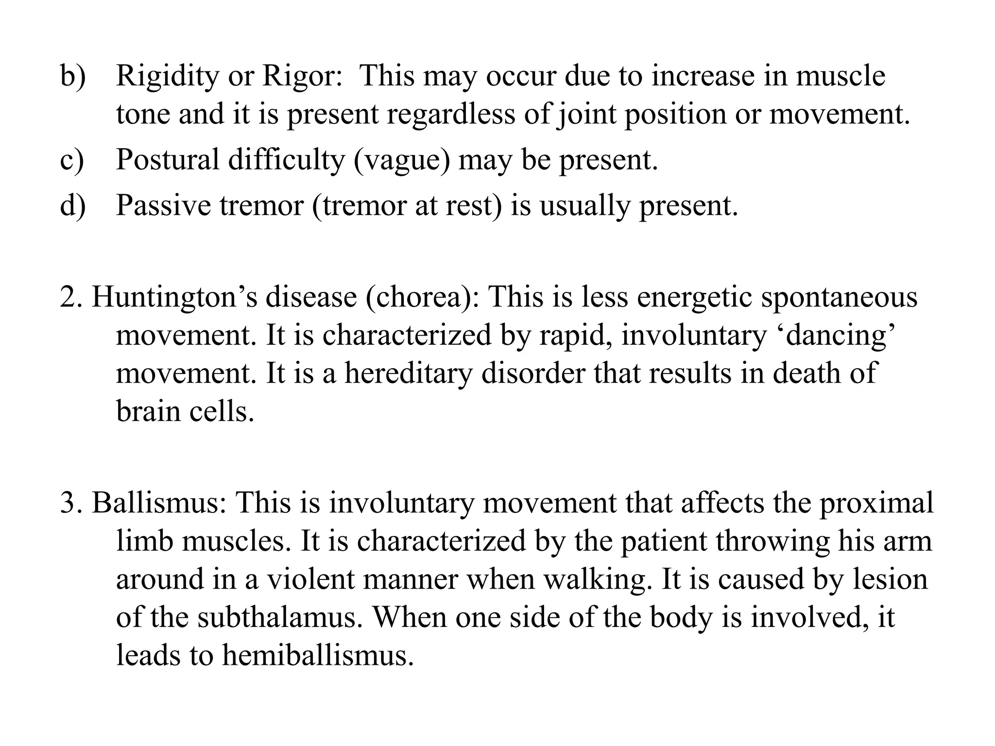 b) Rigidity or Rigor: This may occur due to increase in muscle
tone and it is present regardless of joint position or movement.
c) Postural difficulty (vague) may be present.
d) Passive tremor (tremor at rest) is usually present.
2. Huntington’s disease (chorea): This is less energetic spontaneous
movement. It is characterized by rapid, involuntary ‘dancing’
movement. It is a hereditary disorder that results in death of
brain cells.
3. Ballismus: This is involuntary movement that affects the proximal
limb muscles. It is characterized by the patient throwing his arm
around in a violent manner when walking. It is caused by lesion
of the subthalamus. When one side of the body is involved, it
leads to hemiballismus.
 