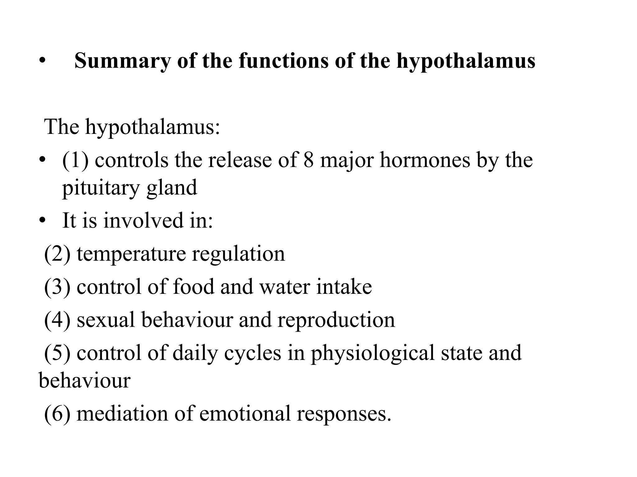 • Summary of the functions of the hypothalamus
The hypothalamus:
• (1) controls the release of 8 major hormones by the
pituitary gland
• It is involved in:
(2) temperature regulation
(3) control of food and water intake
(4) sexual behaviour and reproduction
(5) control of daily cycles in physiological state and
behaviour
(6) mediation of emotional responses.
 