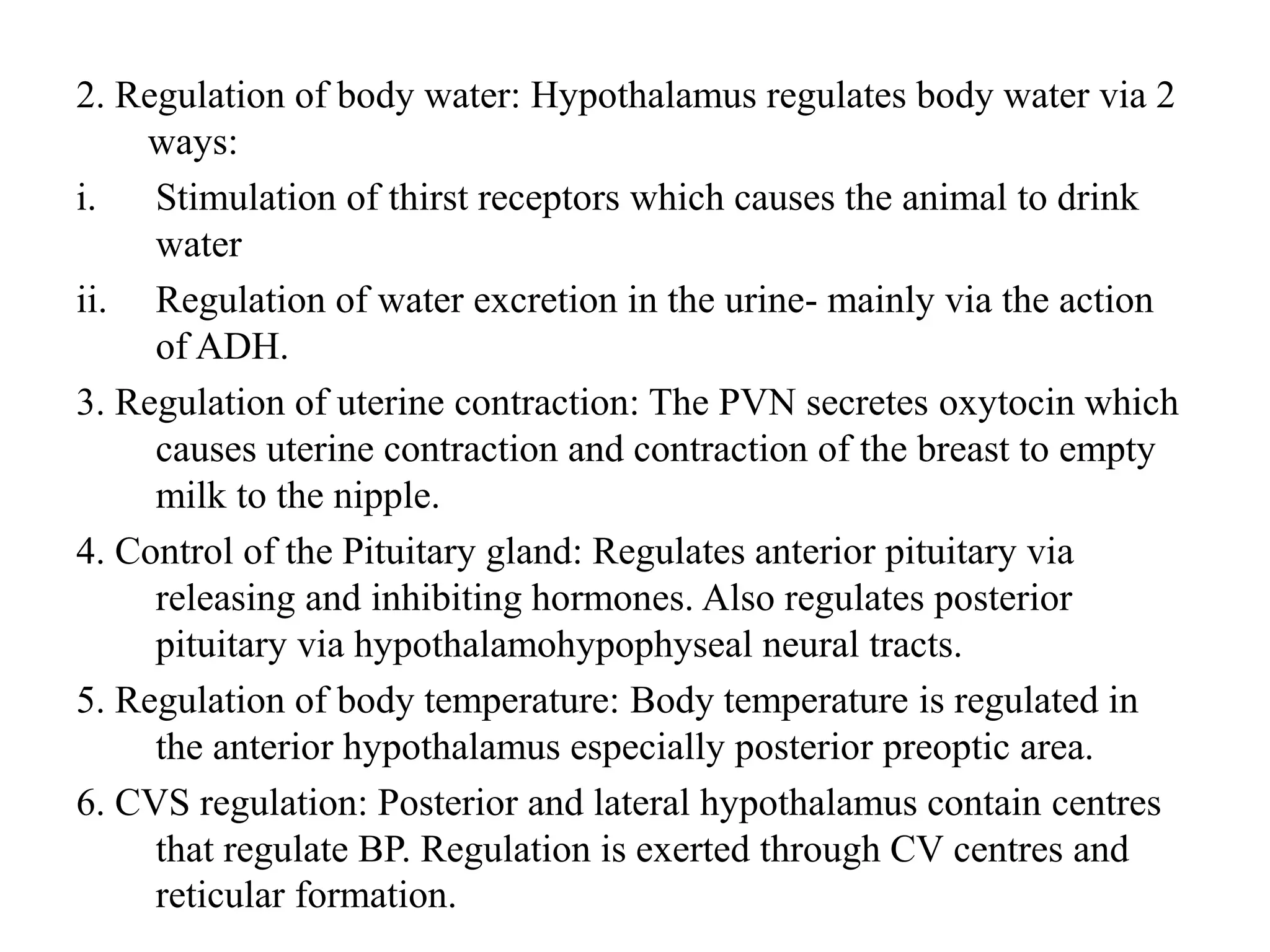 2. Regulation of body water: Hypothalamus regulates body water via 2
ways:
i. Stimulation of thirst receptors which causes the animal to drink
water
ii. Regulation of water excretion in the urine- mainly via the action
of ADH.
3. Regulation of uterine contraction: The PVN secretes oxytocin which
causes uterine contraction and contraction of the breast to empty
milk to the nipple.
4. Control of the Pituitary gland: Regulates anterior pituitary via
releasing and inhibiting hormones. Also regulates posterior
pituitary via hypothalamohypophyseal neural tracts.
5. Regulation of body temperature: Body temperature is regulated in
the anterior hypothalamus especially posterior preoptic area.
6. CVS regulation: Posterior and lateral hypothalamus contain centres
that regulate BP. Regulation is exerted through CV centres and
reticular formation.
 
