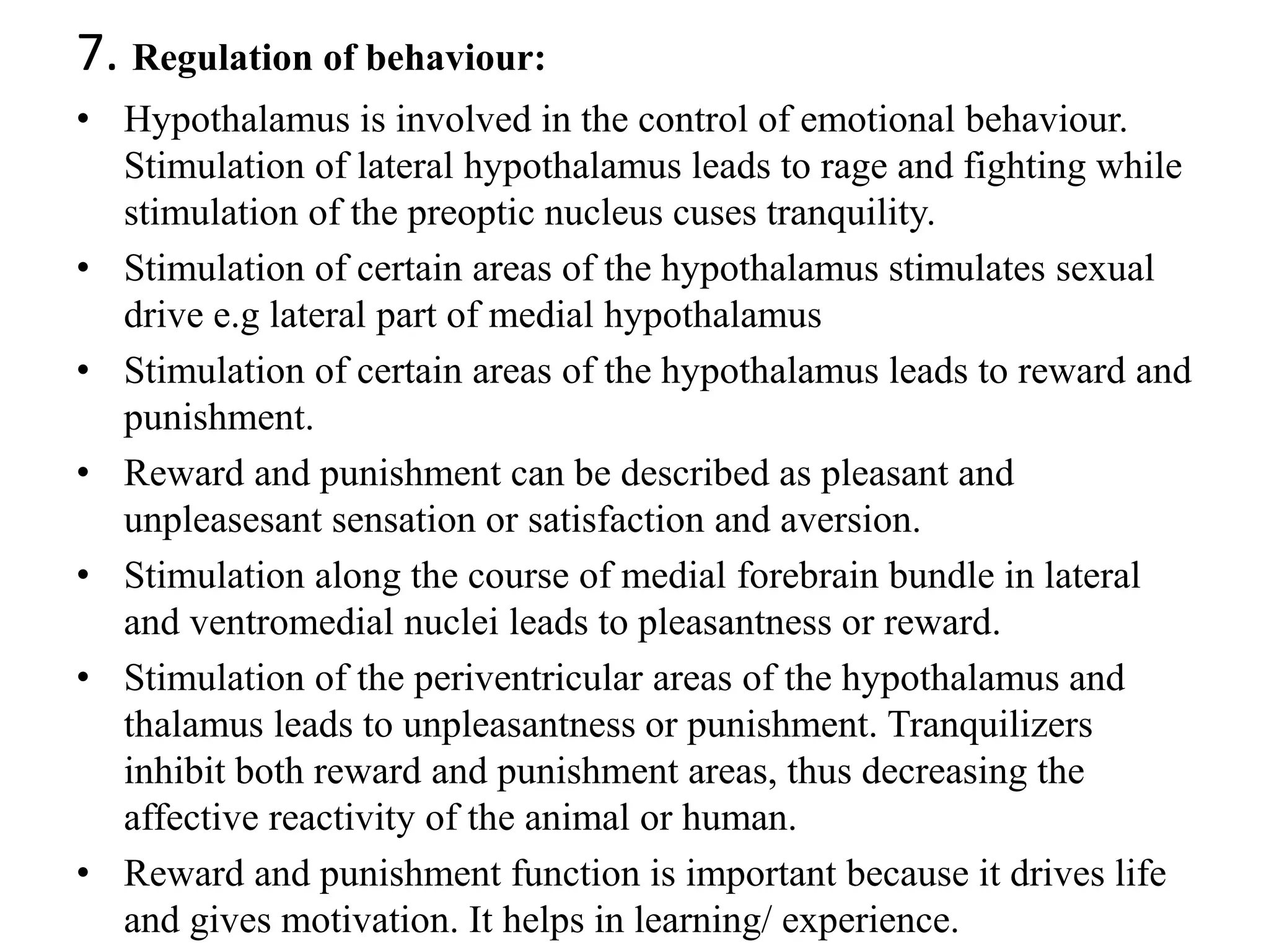 7. Regulation of behaviour:
• Hypothalamus is involved in the control of emotional behaviour.
Stimulation of lateral hypothalamus leads to rage and fighting while
stimulation of the preoptic nucleus cuses tranquility.
• Stimulation of certain areas of the hypothalamus stimulates sexual
drive e.g lateral part of medial hypothalamus
• Stimulation of certain areas of the hypothalamus leads to reward and
punishment.
• Reward and punishment can be described as pleasant and
unpleasesant sensation or satisfaction and aversion.
• Stimulation along the course of medial forebrain bundle in lateral
and ventromedial nuclei leads to pleasantness or reward.
• Stimulation of the periventricular areas of the hypothalamus and
thalamus leads to unpleasantness or punishment. Tranquilizers
inhibit both reward and punishment areas, thus decreasing the
affective reactivity of the animal or human.
• Reward and punishment function is important because it drives life
and gives motivation. It helps in learning/ experience.
 