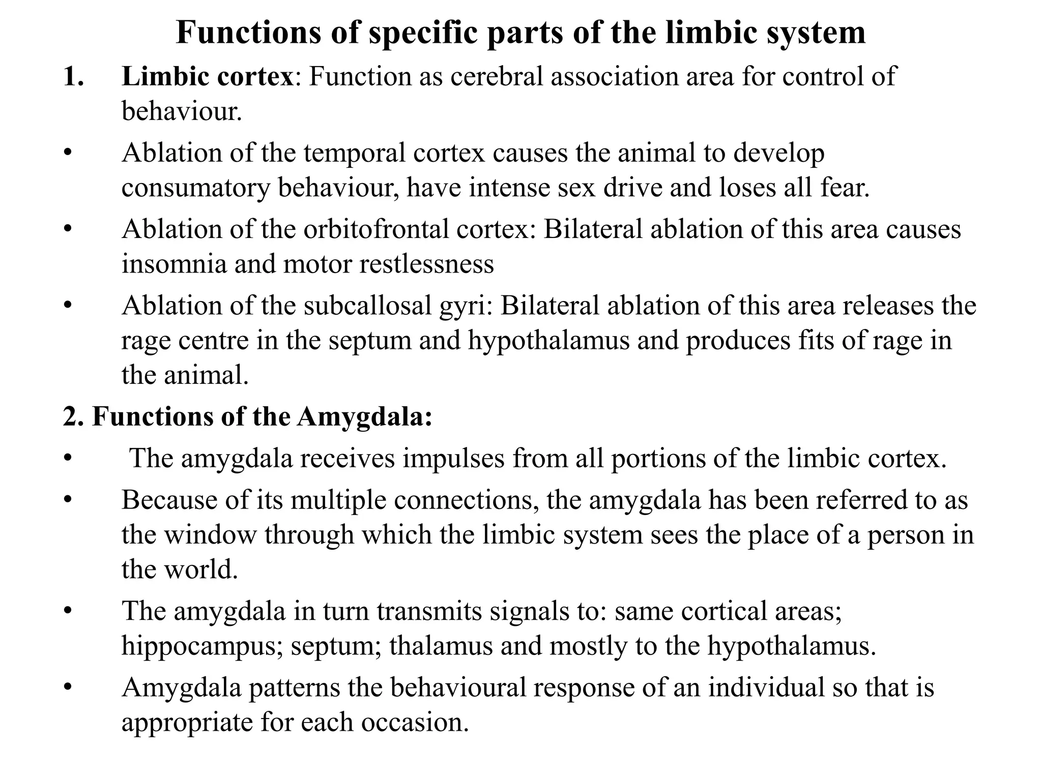 Functions of specific parts of the limbic system
1. Limbic cortex: Function as cerebral association area for control of
behaviour.
• Ablation of the temporal cortex causes the animal to develop
consumatory behaviour, have intense sex drive and loses all fear.
• Ablation of the orbitofrontal cortex: Bilateral ablation of this area causes
insomnia and motor restlessness
• Ablation of the subcallosal gyri: Bilateral ablation of this area releases the
rage centre in the septum and hypothalamus and produces fits of rage in
the animal.
2. Functions of the Amygdala:
• The amygdala receives impulses from all portions of the limbic cortex.
• Because of its multiple connections, the amygdala has been referred to as
the window through which the limbic system sees the place of a person in
the world.
• The amygdala in turn transmits signals to: same cortical areas;
hippocampus; septum; thalamus and mostly to the hypothalamus.
• Amygdala patterns the behavioural response of an individual so that is
appropriate for each occasion.
 