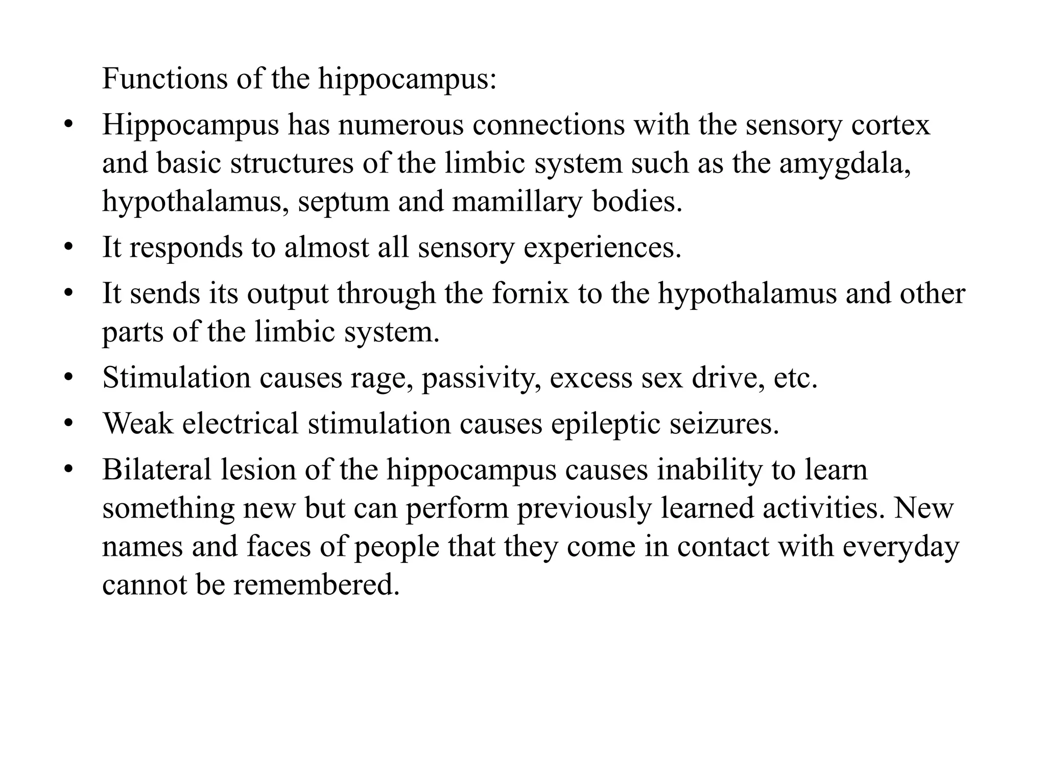 Functions of the hippocampus:
• Hippocampus has numerous connections with the sensory cortex
and basic structures of the limbic system such as the amygdala,
hypothalamus, septum and mamillary bodies.
• It responds to almost all sensory experiences.
• It sends its output through the fornix to the hypothalamus and other
parts of the limbic system.
• Stimulation causes rage, passivity, excess sex drive, etc.
• Weak electrical stimulation causes epileptic seizures.
• Bilateral lesion of the hippocampus causes inability to learn
something new but can perform previously learned activities. New
names and faces of people that they come in contact with everyday
cannot be remembered.
 