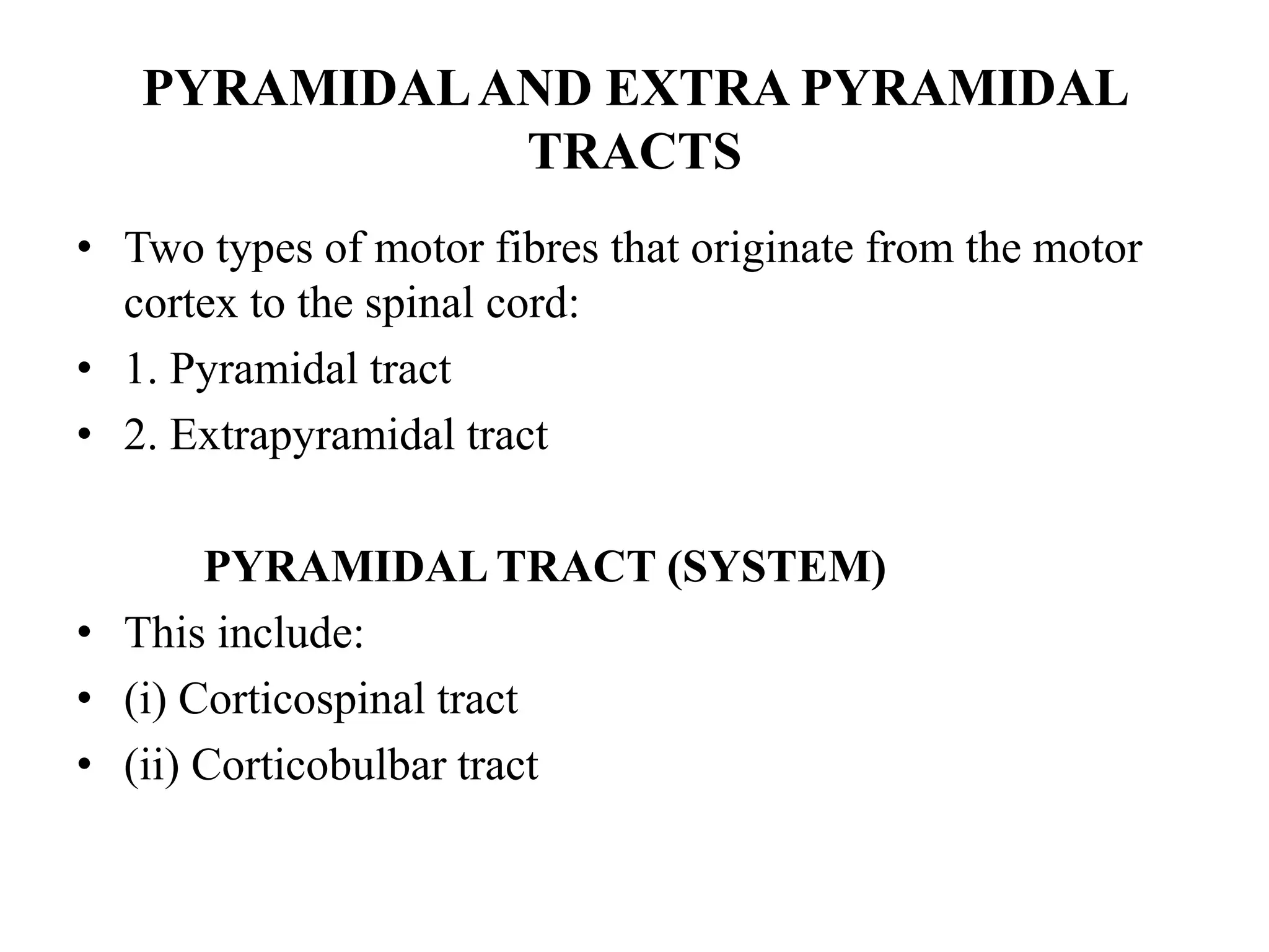 PYRAMIDALAND EXTRA PYRAMIDAL
TRACTS
• Two types of motor fibres that originate from the motor
cortex to the spinal cord:
• 1. Pyramidal tract
• 2. Extrapyramidal tract
PYRAMIDAL TRACT (SYSTEM)
• This include:
• (i) Corticospinal tract
• (ii) Corticobulbar tract
 