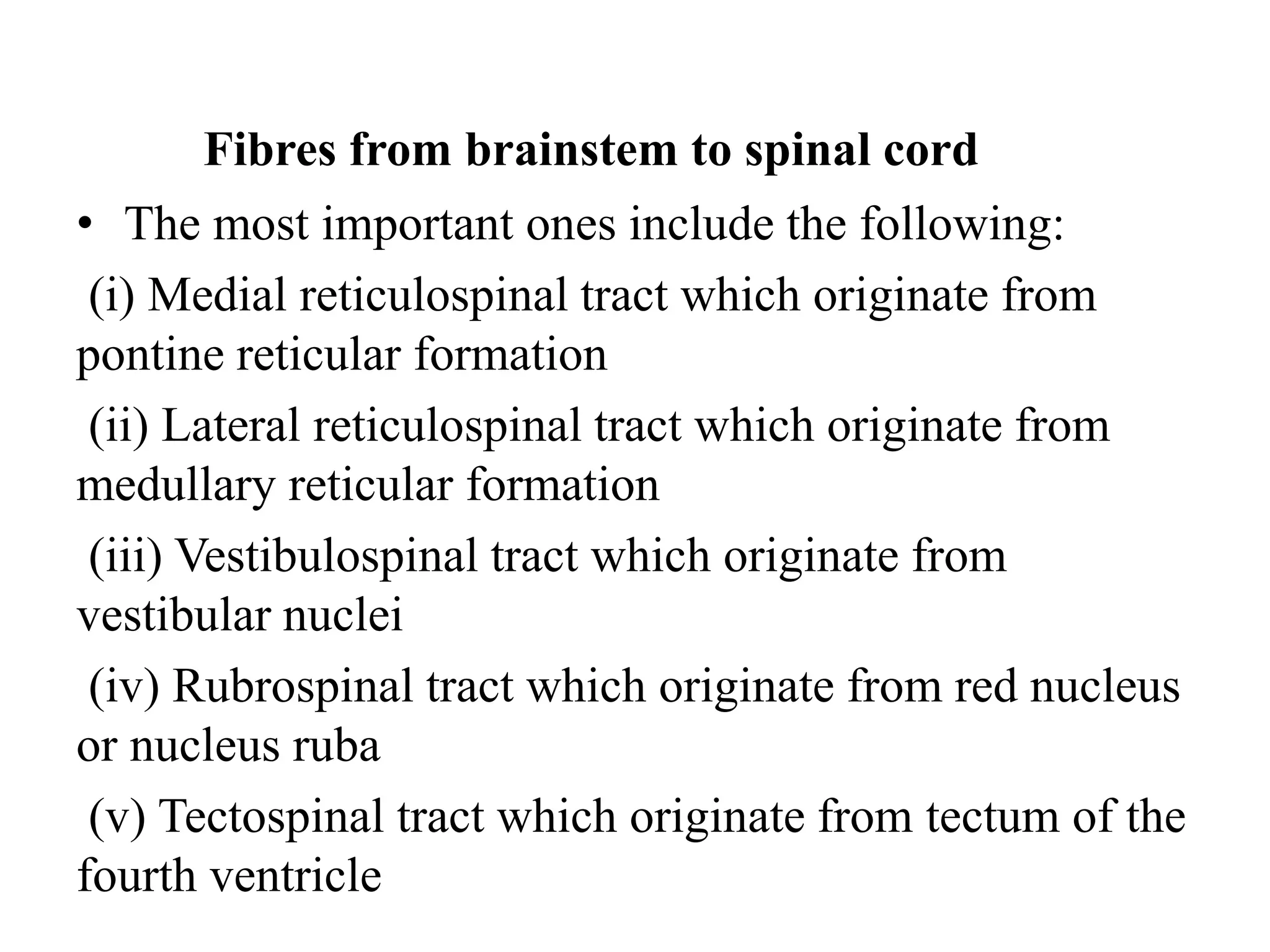 Fibres from brainstem to spinal cord
• The most important ones include the following:
(i) Medial reticulospinal tract which originate from
pontine reticular formation
(ii) Lateral reticulospinal tract which originate from
medullary reticular formation
(iii) Vestibulospinal tract which originate from
vestibular nuclei
(iv) Rubrospinal tract which originate from red nucleus
or nucleus ruba
(v) Tectospinal tract which originate from tectum of the
fourth ventricle
 