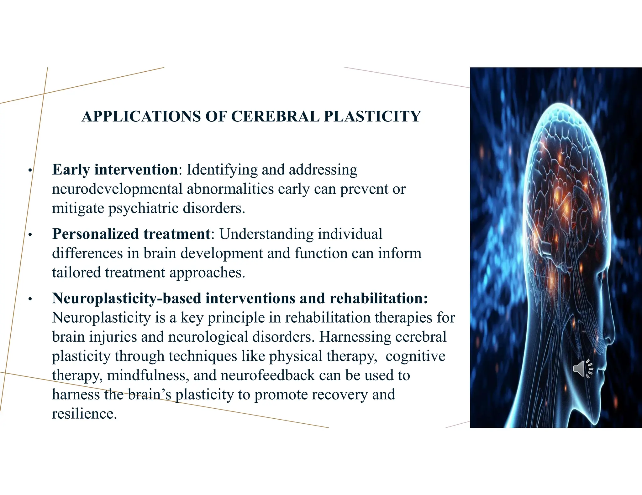 APPLICATIONS OF CEREBRAL PLASTICITY
• Early intervention: Identifying and addressing
neurodevelopmental abnormalities early can prevent or
mitigate psychiatric disorders.
• Personalized treatment: Understanding individual
differences in brain development and function can inform
tailored treatment approaches.
• Neuroplasticity-based interventions and rehabilitation:
Neuroplasticity is a key principle in rehabilitation therapies for
brain injuries and neurological disorders. Harnessing cerebral
plasticity through techniques like physical therapy, cognitive
therapy, mindfulness, and neurofeedback can be used to
harness the brain’s plasticity to promote recovery and
resilience.
 