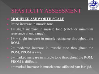  MODIFIED ASHWORTH SCALE
 0= no increase in muscle tone.
 1= slight increase in muscle tone (catch or minimum
resistance at end range).
 1+ = slight increase in muscle resistance throughout the
ROM.
 2= moderate increase in muscle tone throughout the
ROM, PROM is easy.
 3= marked increase in muscle tone throughout the ROM,
PROM is difficult.
 4= marked increase in muscle tone, affected part is rigid.
 