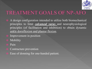  A design configuration intended to utilize both biomechanical
principles to limit calcaneal varus and neurophysiological
principles (of facilitation and inhibition) to obtain dynamic
ankle dorsiflexion and plantar flexion.
 Improvement in position
 Mobility
 Pain
 Contracture prevention
 Ease of donning for one-handed patient.
 