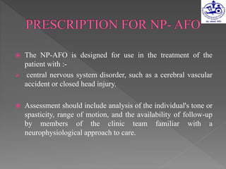  The NP-AFO is designed for use in the treatment of the
patient with :-
 central nervous system disorder, such as a cerebral vascular
accident or closed head injury.
 Assessment should include analysis of the individual's tone or
spasticity, range of motion, and the availability of follow-up
by members of the clinic team familiar with a
neurophysiological approach to care.
 