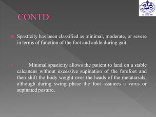  Spasticity has been classified as minimal, moderate, or severe
in terms of function of the foot and ankle during gait.
 Minimal spasticity allows the patient to land on a stable
calcaneus without excessive supination of the forefoot and
then shift the body weight over the heads of the metatarsals,
although during swing phase the foot assumes a varus or
supinated posture.
 